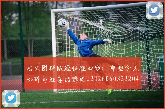 尤文图斯欧冠征程回顾:那些令人心碎与狂喜的瞬间_20260603222040