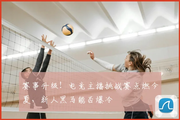 赛事升级！电竞主播挑战赛点燃今夏，新人黑马能否爆冷