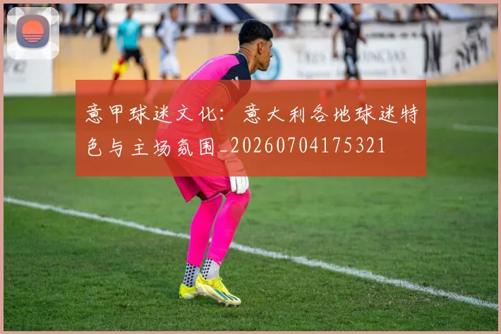 意甲球迷文化:意大利各地球迷特色与主场氛围_20260704175321