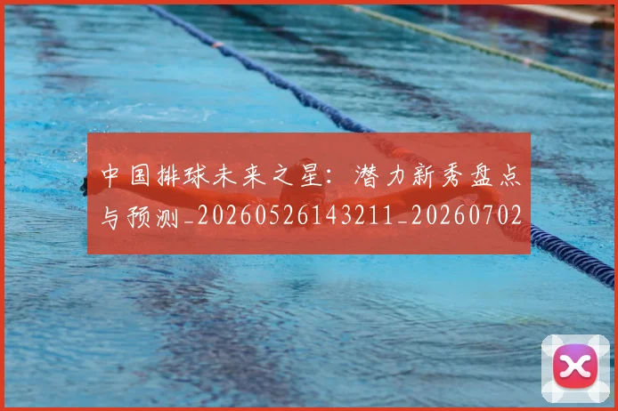 中国排球未来之星:潜力新秀盘点与预测_20260526143211_20260702202603