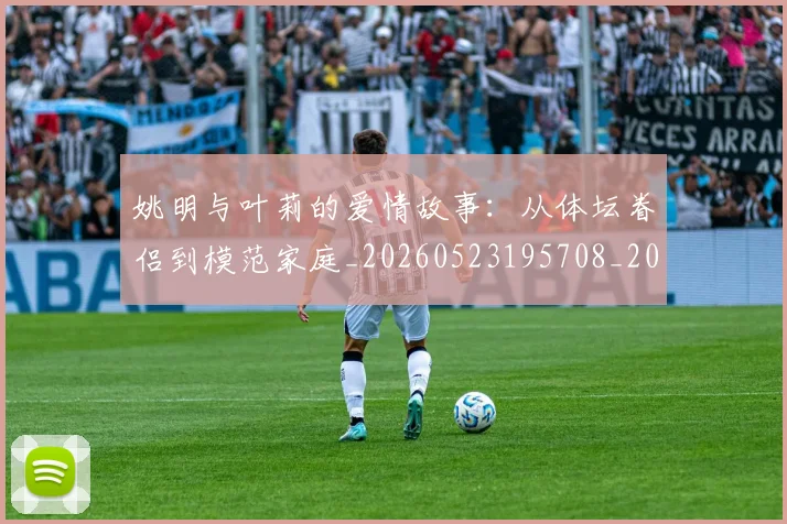 姚明与叶莉的爱情故事:从体坛眷侣到模范家庭_20260523195708_20260703232501