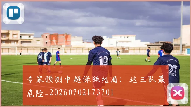 专家预测中超保级结局:这三队最危险_20260702173701