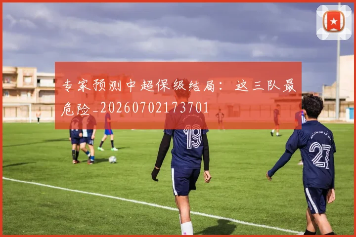 专家预测中超保级结局：这三队最危险_20260702173701
