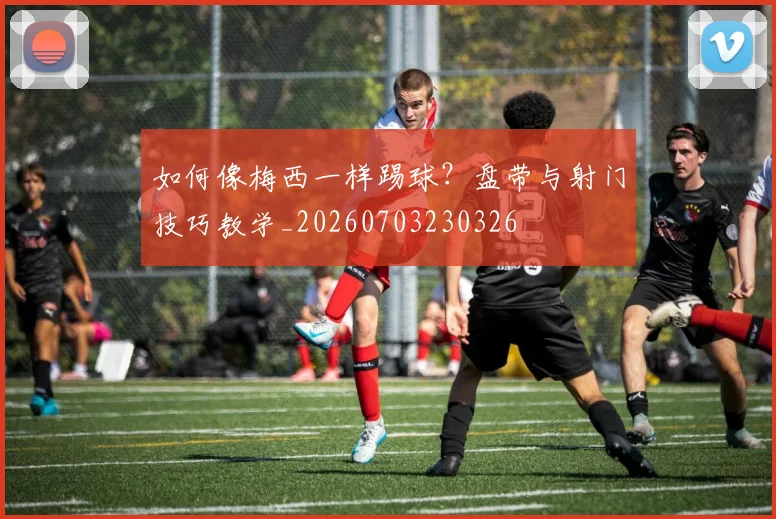如何像梅西一样踢球？盘带与射门技巧教学_20260703230326