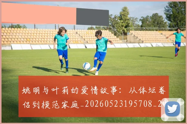 姚明与叶莉的爱情故事:从体坛眷侣到模范家庭_20260523195708_20260703232501