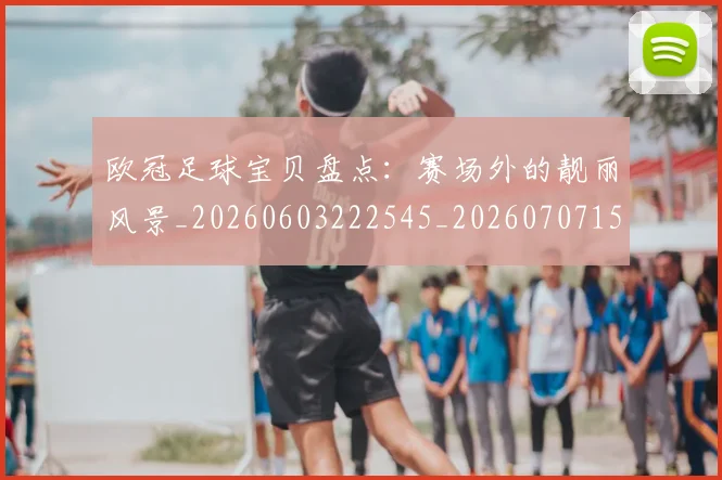 欧冠足球宝贝盘点:赛场外的靓丽风景_20260603222545_20260707151854