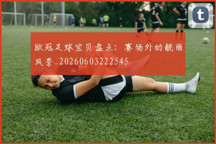 欧冠足球宝贝盘点：赛场外的靓丽风景_20260603222545
