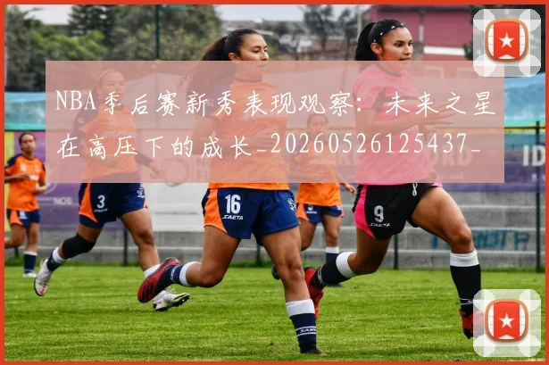 NBA季后赛新秀表现观察:未来之星在高压下的成长_20260526125437_20260702165050
