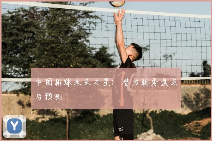 中国排球未来之星:潜力新秀盘点与预测