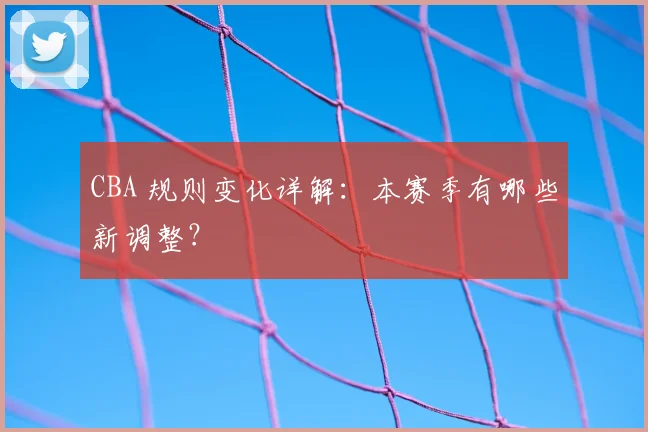CBA 规则变化详解:本赛季有哪些新调整?