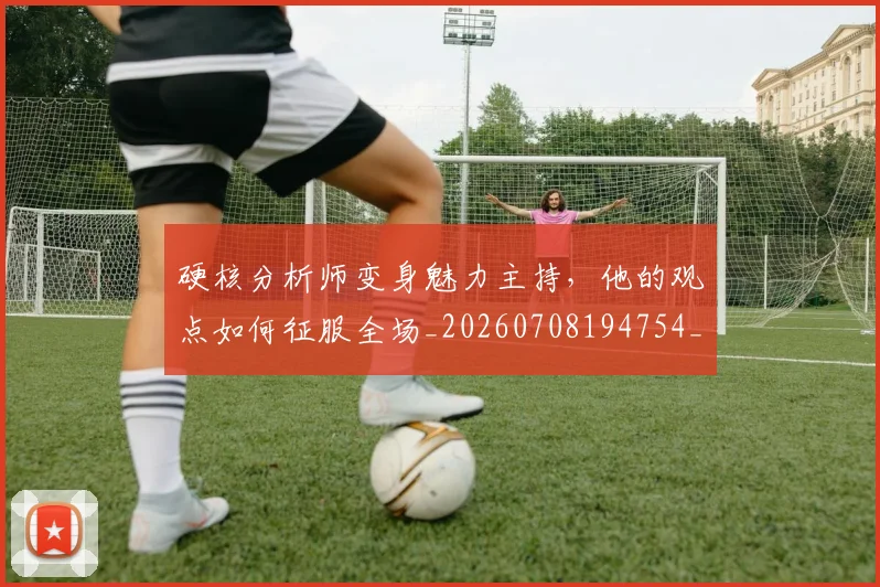 硬核分析师变身魅力主持,他的观点如何征服全场_20260708194754_20260802164343