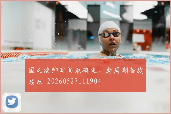 国足换帅时间表确定，新周期备战启动_20260527111904