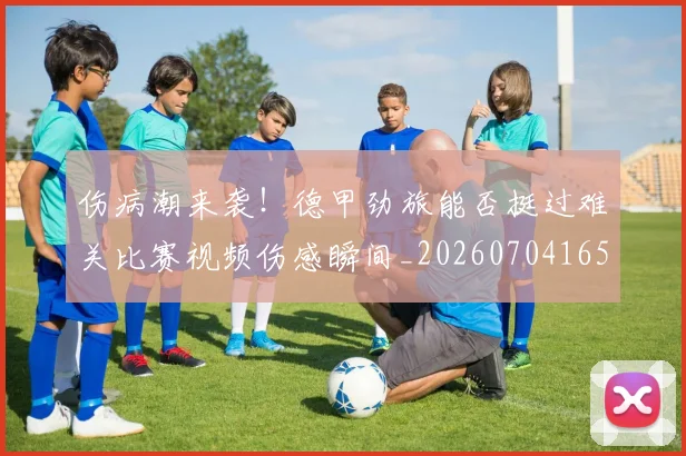 伤病潮来袭!德甲劲旅能否挺过难关比赛视频伤感瞬间_20260704165327_20260718003326