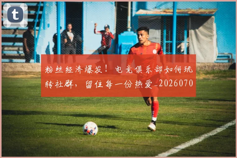 粉丝经济爆发!电竞俱乐部如何玩转社群,留住每一份热爱_20260708201046
