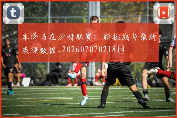 本泽马在沙特联赛：新挑战与最新表现数据_20260707021814