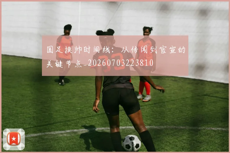 国足换帅时间线：从传闻到官宣的关键节点_20260703223810
