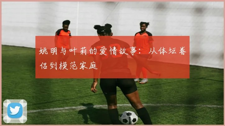 姚明与叶莉的爱情故事:从体坛眷侣到模范家庭