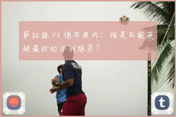 萨拉赫 vs 德布劳内：谁是目前英超最好的非洲球员？
