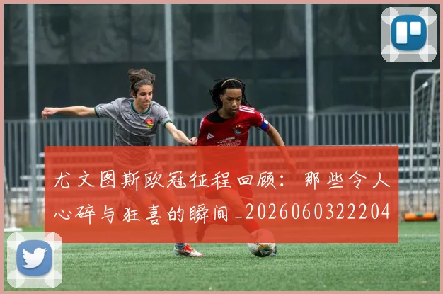 尤文图斯欧冠征程回顾：那些令人心碎与狂喜的瞬间_20260603222040