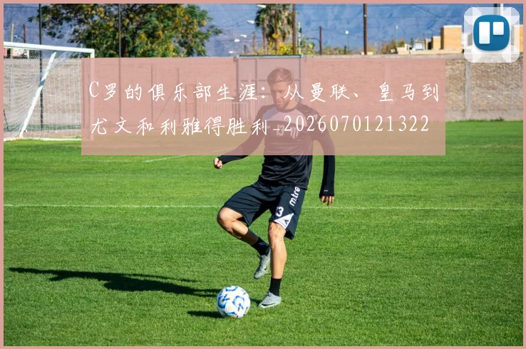C罗的俱乐部生涯:从曼联、皇马到尤文和利雅得胜利_20260701213224_20260712051921