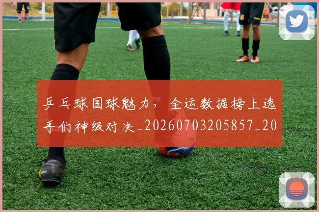乒乓球国球魅力,全运数据榜上选手们神级对决_20260703205857_20260716191721