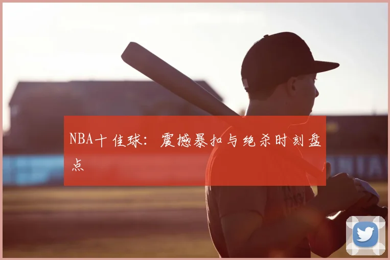 NBA十佳球:震撼暴扣与绝杀时刻盘点