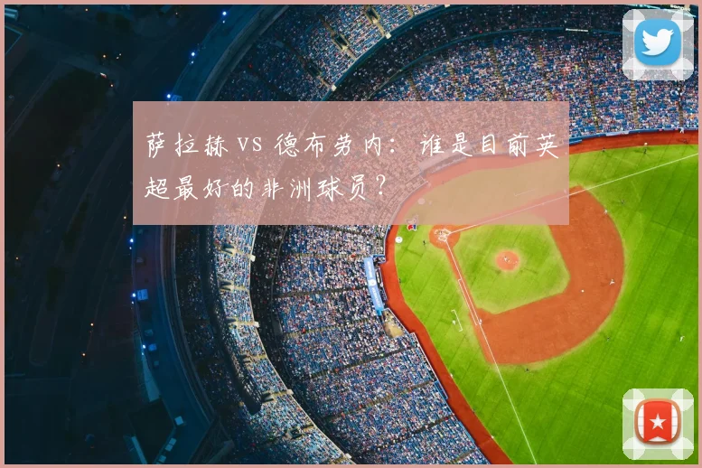 萨拉赫 vs 德布劳内:谁是目前英超最好的非洲球员?
