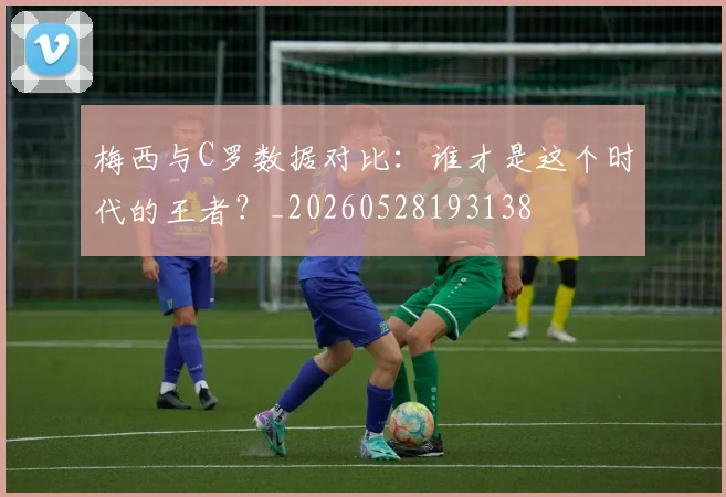 梅西与C罗数据对比:谁才是这个时代的王者?_20260528193138