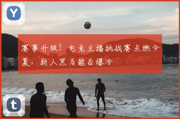 赛事升级!电竞主播挑战赛点燃今夏,新人黑马能否爆冷