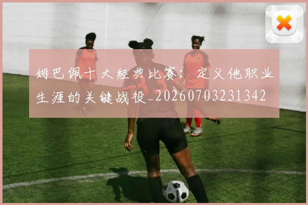 姆巴佩十大经典比赛：定义他职业生涯的关键战役_20260703231342