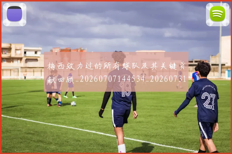 梅西效力过的所有球队及其关键贡献回顾_20260707144534_20260731181446