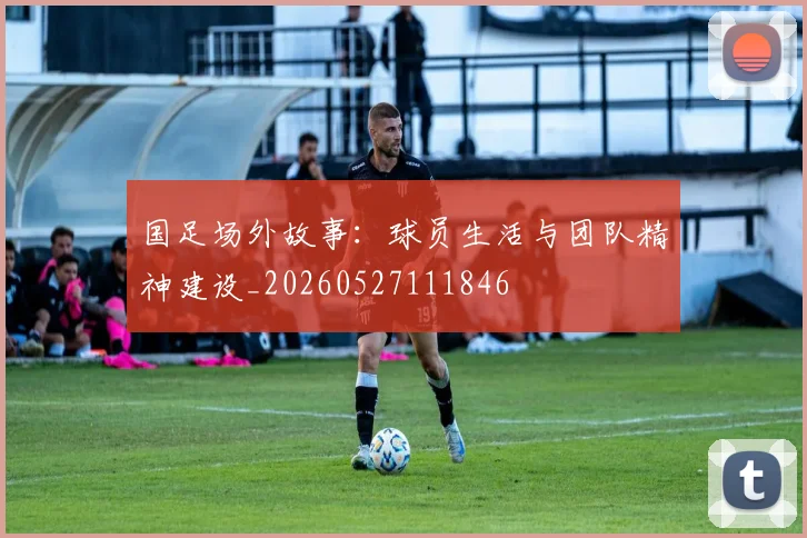 国足场外故事:球员生活与团队精神建设_20260527111846