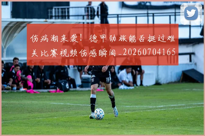 伤病潮来袭!德甲劲旅能否挺过难关比赛视频伤感瞬间_20260704165327_20260718003326