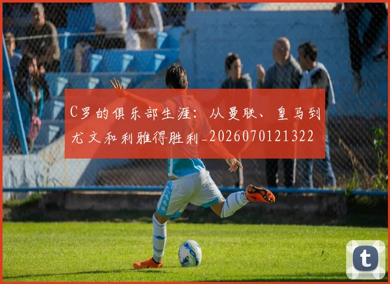 C罗的俱乐部生涯：从曼联、皇马到尤文和利雅得胜利_20260701213224_20260712051921