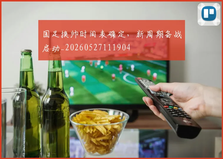国足换帅时间表确定,新周期备战启动_20260527111904