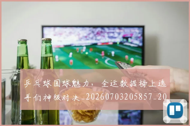 乒乓球国球魅力,全运数据榜上选手们神级对决_20260703205857_20260716191721