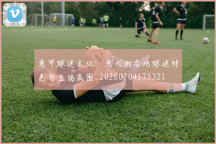 意甲球迷文化：意大利各地球迷特色与主场氛围_20260704175321