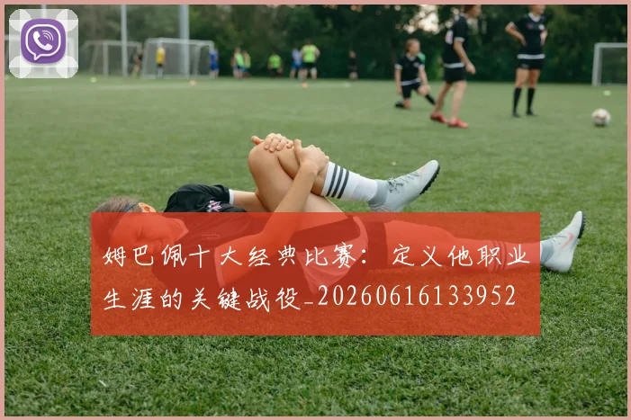 姆巴佩十大经典比赛:定义他职业生涯的关键战役_20260616133952